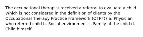 The occupational therapist received a referral to evaluate a child. Which is not considered in the definition of clients by the Occupational Therapy Practice Framework (OTPF)? a. Physician who referred child b. Social environment c. Family of the child d. Child himself