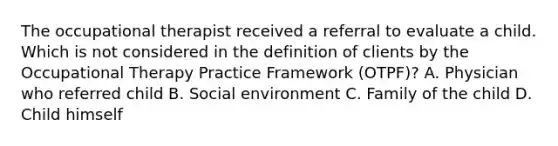 The occupational therapist received a referral to evaluate a child. Which is not considered in the definition of clients by the Occupational Therapy Practice Framework (OTPF)? A. Physician who referred child B. Social environment C. Family of the child D. Child himself