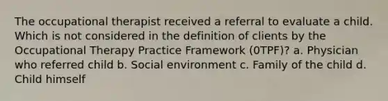 The occupational therapist received a referral to evaluate a child. Which is not considered in the definition of clients by the Occupational Therapy Practice Framework (0TPF)? a. Physician who referred child b. Social environment c. Family of the child d. Child himself