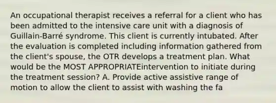 An occupational therapist receives a referral for a client who has been admitted to the intensive care unit with a diagnosis of Guillain-Barré syndrome. This client is currently intubated. After the evaluation is completed including information gathered from the client's spouse, the OTR develops a treatment plan. What would be the MOST APPROPRIATEintervention to initiate during the treatment session? A. Provide active assistive range of motion to allow the client to assist with washing the fa