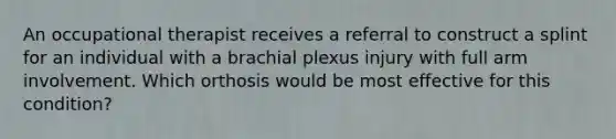 An occupational therapist receives a referral to construct a splint for an individual with a brachial plexus injury with full arm involvement. Which orthosis would be most effective for this condition?