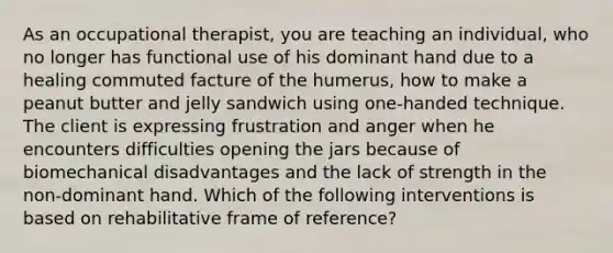 As an occupational therapist, you are teaching an individual, who no longer has functional use of his dominant hand due to a healing commuted facture of the humerus, how to make a peanut butter and jelly sandwich using one-handed technique. The client is expressing frustration and anger when he encounters difficulties opening the jars because of biomechanical disadvantages and the lack of strength in the non-dominant hand. Which of the following interventions is based on rehabilitative frame of reference?