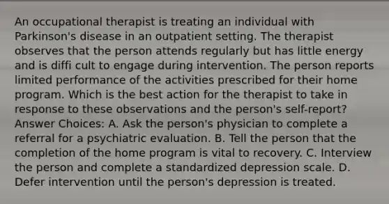 An occupational therapist is treating an individual with Parkinson's disease in an outpatient setting. The therapist observes that the person attends regularly but has little energy and is diffi cult to engage during intervention. The person reports limited performance of the activities prescribed for their home program. Which is the best action for the therapist to take in response to these observations and the person's self-report? Answer Choices: A. Ask the person's physician to complete a referral for a psychiatric evaluation. B. Tell the person that the completion of the home program is vital to recovery. C. Interview the person and complete a standardized depression scale. D. Defer intervention until the person's depression is treated.