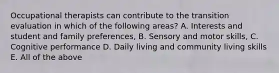 Occupational therapists can contribute to the transition evaluation in which of the following areas? A. Interests and student and family preferences, B. Sensory and motor skills, C. Cognitive performance D. Daily living and community living skills E. All of the above