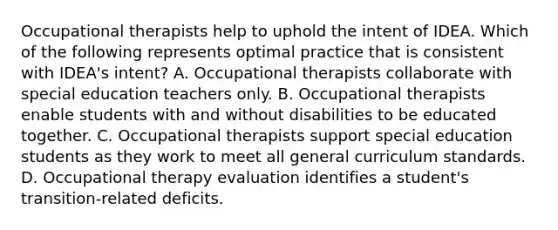 Occupational therapists help to uphold the intent of IDEA. Which of the following represents optimal practice that is consistent with IDEA's intent? A. Occupational therapists collaborate with special education teachers only. B. Occupational therapists enable students with and without disabilities to be educated together. C. Occupational therapists support special education students as they work to meet all general curriculum standards. D. Occupational therapy evaluation identifies a student's transition-related deficits.