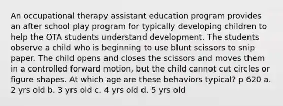 An occupational therapy assistant education program provides an after school play program for typically developing children to help the OTA students understand development. The students observe a child who is beginning to use blunt scissors to snip paper. The child opens and closes the scissors and moves them in a controlled forward motion, but the child cannot cut circles or figure shapes. At which age are these behaviors typical? p 620 a. 2 yrs old b. 3 yrs old c. 4 yrs old d. 5 yrs old