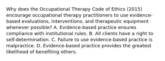 Why does the Occupational Therapy Code of Ethics (2015) encourage occupational therapy practitioners to use evidence-based evaluations, interventions, and therapeutic equipment whenever possible? A. Evidence-based practice ensures compliance with institutional rules. B. All clients have a right to self-determination. C. Failure to use evidence-based practice is malpractice. D. Evidence-based practice provides the greatest likelihood of benefiting others.