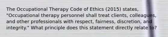 The Occupational Therapy Code of Ethics (2015) states, "Occupational therapy personnel shall treat clients, colleagues, and other professionals with respect, fairness, discretion, and integrity." What principle does this statement directly relate to?