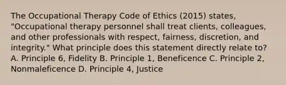 The Occupational Therapy Code of Ethics (2015) states, "Occupational therapy personnel shall treat clients, colleagues, and other professionals with respect, fairness, discretion, and integrity." What principle does this statement directly relate to? A. Principle 6, Fidelity B. Principle 1, Beneficence C. Principle 2, Nonmaleficence D. Principle 4, Justice