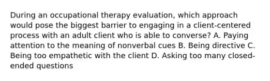 During an occupational therapy evaluation, which approach would pose the biggest barrier to engaging in a client-centered process with an adult client who is able to converse? A. Paying attention to the meaning of nonverbal cues B. Being directive C. Being too empathetic with the client D. Asking too many closed-ended questions