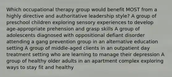 Which occupational therapy group would benefit MOST from a highly directive and authoritative leadership style? A group of preschool children exploring sensory experiences to develop age-appropriate prehension and grasp skills A group of adolescents diagnosed with oppositional defiant disorder attending a gang prevention group in an alternative education setting A group of middle-aged clients in an outpatient day treatment setting who are learning to manage their depression A group of healthy older adults in an apartment complex exploring ways to stay fit and healthy