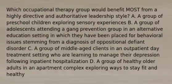 Which occupational therapy group would benefit MOST from a highly directive and authoritative leadership style? A. A group of preschool children exploring sensory experiences B. A group of adolescents attending a gang prevention group in an alternative education setting in which they have been placed for behavioral issues stemming from a diagnosis of oppositional defiant disorder C. A group of middle-aged clients in an outpatient day treatment setting who are learning to manage their depression following inpatient hospitalization D. A group of healthy older adults in an apartment complex exploring ways to stay fit and healthy