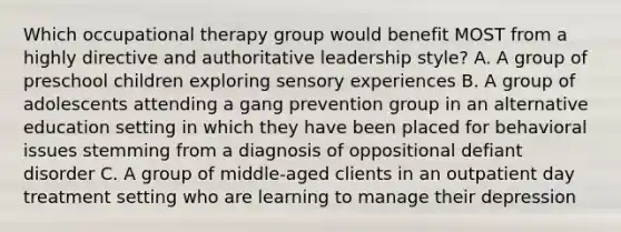 Which occupational therapy group would benefit MOST from a highly directive and authoritative leadership style? A. A group of preschool children exploring sensory experiences B. A group of adolescents attending a gang prevention group in an alternative education setting in which they have been placed for behavioral issues stemming from a diagnosis of oppositional defiant disorder C. A group of middle-aged clients in an outpatient day treatment setting who are learning to manage their depression