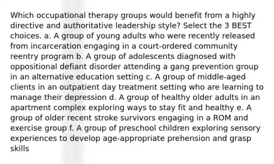 Which occupational therapy groups would benefit from a highly directive and authoritative leadership style? Select the 3 BEST choices. a. A group of young adults who were recently released from incarceration engaging in a court-ordered community reentry program b. A group of adolescents diagnosed with oppositional defiant disorder attending a gang prevention group in an alternative education setting c. A group of middle-aged clients in an outpatient day treatment setting who are learning to manage their depression d. A group of healthy older adults in an apartment complex exploring ways to stay fit and healthy e. A group of older recent stroke survivors engaging in a ROM and exercise group f. A group of preschool children exploring sensory experiences to develop age-appropriate prehension and grasp skills