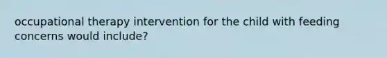 occupational therapy intervention for the child with feeding concerns would include?