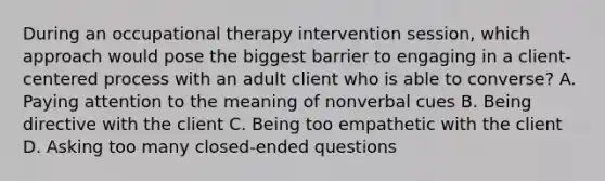 During an occupational therapy intervention session, which approach would pose the biggest barrier to engaging in a client-centered process with an adult client who is able to converse? A. Paying attention to the meaning of nonverbal cues B. Being directive with the client C. Being too empathetic with the client D. Asking too many closed-ended questions