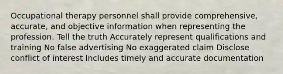 Occupational therapy personnel shall provide comprehensive, accurate, and objective information when representing the profession. Tell the truth Accurately represent qualifications and training No false advertising No exaggerated claim Disclose conflict of interest Includes timely and accurate documentation