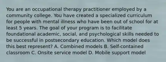 You are an occupational therapy practitioner employed by a community college. You have created a specialized curriculum for people with mental illness who have been out of school for at least 5 years. The goal of your program is to facilitate foundational academic, social, and psychological skills needed to be successful in postsecondary education. Which model does this best represent? A. Combined models B. Self-contained classroom C. Onsite service model D. Mobile support model