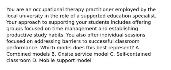 You are an occupational therapy practitioner employed by the local university in the role of a supported education specialist. Your approach to supporting your students includes offering groups focused on time management and establishing productive study habits. You also offer individual sessions focused on addressing barriers to successful classroom performance. Which model does this best represent? A. Combined models B. Onsite service model C. Self-contained classroom D. Mobile support model