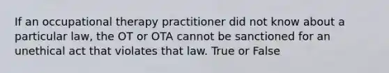 If an occupational therapy practitioner did not know about a particular law, the OT or OTA cannot be sanctioned for an unethical act that violates that law. True or False