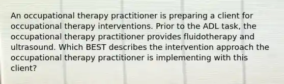 An occupational therapy practitioner is preparing a client for occupational therapy interventions. Prior to the ADL task, the occupational therapy practitioner provides fluidotherapy and ultrasound. Which BEST describes the intervention approach the occupational therapy practitioner is implementing with this client?