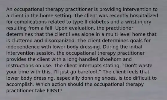 An occupational therapy practitioner is providing intervention to a client in the home setting. The client was recently hospitalized for complications related to type II diabetes and a wrist injury resulting from a fall. Upon evaluation, the practitioner determines that the client lives alone in a multi-level home that is cluttered and disorganized. The client determines goals for independence with lower body dressing. During the initial intervention session, the occupational therapy practitioner provides the client with a long-handled shoehorn and instructions on use. The client interrupts stating, "Don't waste your time with this. I'll just go barefoot." The client feels that lower body dressing, especially donning shoes, is too difficult to accomplish. Which action should the occupational therapy practitioner take FIRST?