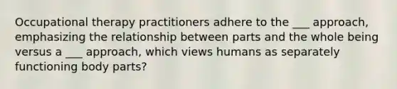 Occupational therapy practitioners adhere to the ___ approach, emphasizing the relationship between parts and the whole being versus a ___ approach, which views humans as separately functioning body parts?