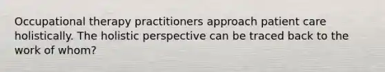 Occupational therapy practitioners approach patient care holistically. The holistic perspective can be traced back to the work of whom?