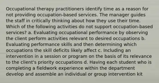 Occupational therapy practitioners identify time as a reason for not providing occupation-based services. The manager guides the staff in critically thinking about how they use their time. Which of the following activities do not support occupation-based services? a. Evaluating occupational performance by observing the client perform activities relevant to desired occupations b. Evaluating performance skills and then determining which occupations the skill deficits likely affect c. Including an intervention in a session or program on the basis of its relevance to the client's priority occupations d. Having each student who is completing a fieldwork experience within the department develop and assemble an individual or group intervention kit