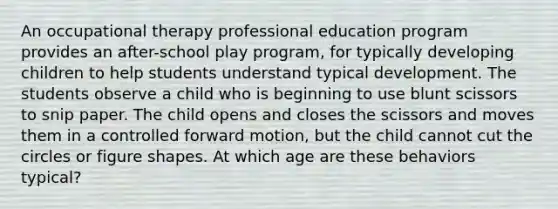 An occupational therapy professional education program provides an after-school play program, for typically developing children to help students understand typical development. The students observe a child who is beginning to use blunt scissors to snip paper. The child opens and closes the scissors and moves them in a controlled forward motion, but the child cannot cut the circles or figure shapes. At which age are these behaviors typical?