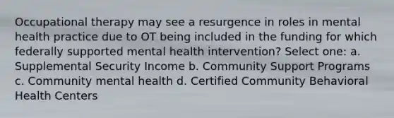 Occupational therapy may see a resurgence in roles in mental health practice due to OT being included in the funding for which federally supported mental health intervention? Select one: a. Supplemental Security Income b. Community Support Programs c. Community mental health d. Certified Community Behavioral Health Centers