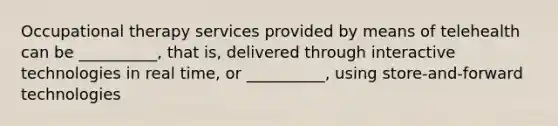 Occupational therapy services provided by means of telehealth can be __________, that is, delivered through interactive technologies in real time, or __________, using store-and-forward technologies