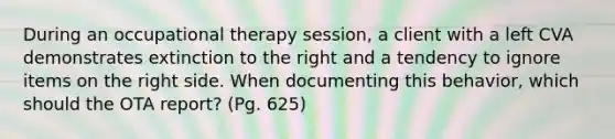 During an occupational therapy session, a client with a left CVA demonstrates extinction to the right and a tendency to ignore items on the right side. When documenting this behavior, which should the OTA report? (Pg. 625)