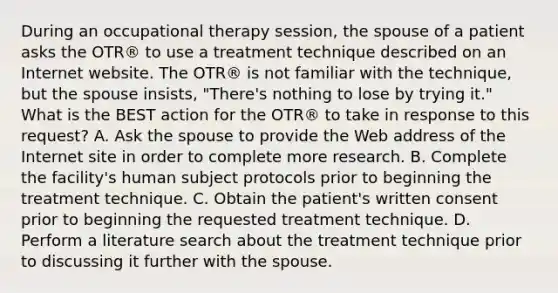 During an occupational therapy session, the spouse of a patient asks the OTR® to use a treatment technique described on an Internet website. The OTR® is not familiar with the technique, but the spouse insists, "There's nothing to lose by trying it." What is the BEST action for the OTR® to take in response to this request? A. Ask the spouse to provide the Web address of the Internet site in order to complete more research. B. Complete the facility's human subject protocols prior to beginning the treatment technique. C. Obtain the patient's written consent prior to beginning the requested treatment technique. D. Perform a literature search about the treatment technique prior to discussing it further with the spouse.