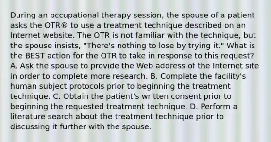 During an occupational therapy session, the spouse of a patient asks the OTR® to use a treatment technique described on an Internet website. The OTR is not familiar with the technique, but the spouse insists, "There's nothing to lose by trying it." What is the BEST action for the OTR to take in response to this request? A. Ask the spouse to provide the Web address of the Internet site in order to complete more research. B. Complete the facility's human subject protocols prior to beginning the treatment technique. C. Obtain the patient's written consent prior to beginning the requested treatment technique. D. Perform a literature search about the treatment technique prior to discussing it further with the spouse.