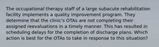 The occupational therapy staff of a large subacute rehabilitation facility implements a quality improvement program. They determine that the clinic's OTAs are not completing their assigned reevaluations in a timely manner. This has resulted in scheduling delays for the completion of discharge plans. Which action is best for the OTAs to take in response to this situation?