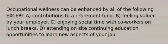 Occupational wellness can be enhanced by all of the following EXCEPT A) contributions to a retirement fund. B) feeling valued by your employer. C) enjoying social time with co-workers on lunch breaks. D) attending on-site continuing education opportunities to learn new aspects of your job