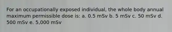 For an occupationally exposed individual, the whole body annual maximum permissible dose is: a. 0.5 mSv b. 5 mSv c. 50 mSv d. 500 mSv e. 5,000 mSv