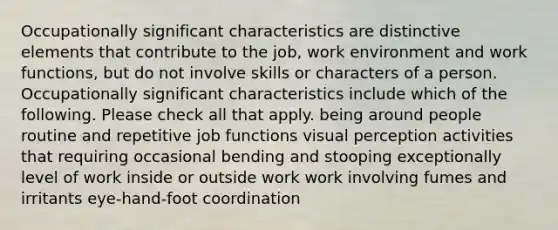 Occupationally significant characteristics are distinctive elements that contribute to the job, work environment and work functions, but do not involve skills or characters of a person. Occupationally significant characteristics include which of the following. Please check all that apply. being around people routine and repetitive job functions visual perception activities that requiring occasional bending and stooping exceptionally level of work inside or outside work work involving fumes and irritants eye-hand-foot coordination