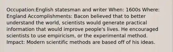 Occupation:English statesman and writer When: 1600s Where: England Accomplishments: Bacon believed that to better understand the world, scientists would generate practical information that would improve people's lives. He encouraged scientists to use empiricism, or the experimental method. Impact: Modern scientific methods are based off of his ideas.