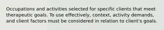 Occupations and activities selected for specific clients that meet therapeutic goals. To use effectively, context, activity demands, and client factors must be considered in relation to client's goals.