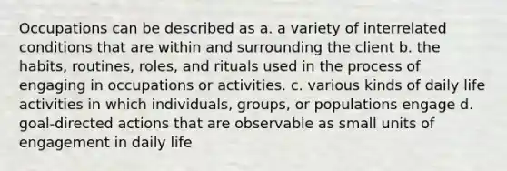 Occupations can be described as a. a variety of interrelated conditions that are within and surrounding the client b. the habits, routines, roles, and rituals used in the process of engaging in occupations or activities. c. various kinds of daily life activities in which individuals, groups, or populations engage d. goal-directed actions that are observable as small units of engagement in daily life