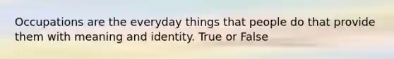 Occupations are the everyday things that people do that provide them with meaning and identity. True or False