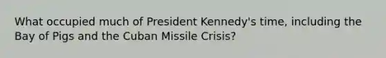 What occupied much of President Kennedy's time, including the Bay of Pigs and the Cuban Missile Crisis?