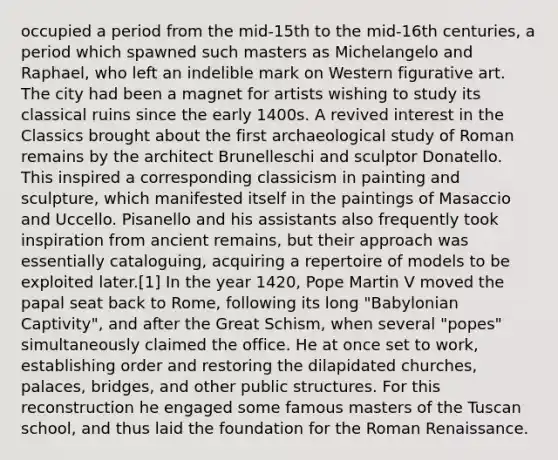 occupied a period from the mid-15th to the mid-16th centuries, a period which spawned such masters as Michelangelo and Raphael, who left an indelible mark on Western figurative art. The city had been a magnet for artists wishing to study its classical ruins since the early 1400s. A revived interest in the Classics brought about the first archaeological study of Roman remains by the architect Brunelleschi and sculptor Donatello. This inspired a corresponding classicism in painting and sculpture, which manifested itself in the paintings of Masaccio and Uccello. Pisanello and his assistants also frequently took inspiration from ancient remains, but their approach was essentially cataloguing, acquiring a repertoire of models to be exploited later.[1] In the year 1420, Pope Martin V moved the papal seat back to Rome, following its long "Babylonian Captivity", and after the Great Schism, when several "popes" simultaneously claimed the office. He at once set to work, establishing order and restoring the dilapidated churches, palaces, bridges, and other public structures. For this reconstruction he engaged some famous masters of the Tuscan school, and thus laid the foundation for the Roman Renaissance.