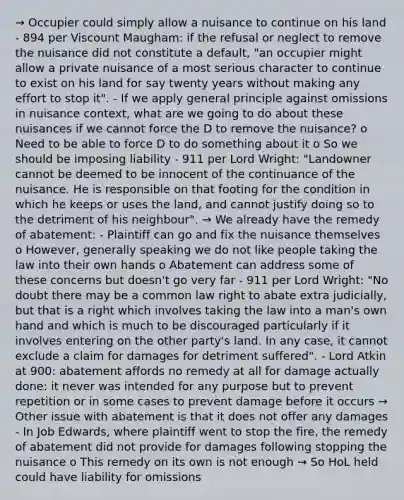 → Occupier could simply allow a nuisance to continue on his land - 894 per Viscount Maugham: if the refusal or neglect to remove the nuisance did not constitute a default, "an occupier might allow a private nuisance of a most serious character to continue to exist on his land for say twenty years without making any effort to stop it". - If we apply general principle against omissions in nuisance context, what are we going to do about these nuisances if we cannot force the D to remove the nuisance? o Need to be able to force D to do something about it o So we should be imposing liability - 911 per Lord Wright: "Landowner cannot be deemed to be innocent of the continuance of the nuisance. He is responsible on that footing for the condition in which he keeps or uses the land, and cannot justify doing so to the detriment of his neighbour". → We already have the remedy of abatement: - Plaintiff can go and fix the nuisance themselves o However, generally speaking we do not like people taking the law into their own hands o Abatement can address some of these concerns but doesn't go very far - 911 per Lord Wright: "No doubt there may be a common law right to abate extra judicially, but that is a right which involves taking the law into a man's own hand and which is much to be discouraged particularly if it involves entering on the other party's land. In any case, it cannot exclude a claim for damages for detriment suffered". - Lord Atkin at 900: abatement affords no remedy at all for damage actually done: it never was intended for any purpose but to prevent repetition or in some cases to prevent damage before it occurs → Other issue with abatement is that it does not offer any damages - In Job Edwards, where plaintiff went to stop the fire, the remedy of abatement did not provide for damages following stopping the nuisance o This remedy on its own is not enough → So HoL held could have liability for omissions