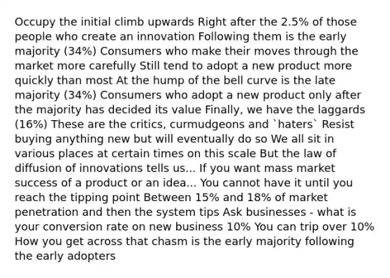 Occupy the initial climb upwards Right after the 2.5% of those people who create an innovation Following them is the early majority (34%) Consumers who make their moves through the market more carefully Still tend to adopt a new product more quickly than most At the hump of the bell curve is the late majority (34%) Consumers who adopt a new product only after the majority has decided its value Finally, we have the laggards (16%) These are the critics, curmudgeons and `haters` Resist buying anything new but will eventually do so We all sit in various places at certain times on this scale But the law of diffusion of innovations tells us... If you want mass market success of a product or an idea... You cannot have it until you reach the tipping point Between 15% and 18% of market penetration and then the system tips Ask businesses - what is your conversion rate on new business 10% You can trip over 10% How you get across that chasm is the early majority following the early adopters