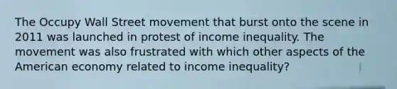 The Occupy Wall Street movement that burst onto the scene in 2011 was launched in protest of income inequality. The movement was also frustrated with which other aspects of the American economy related to income inequality?