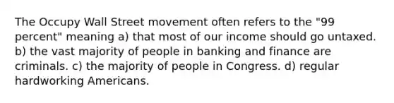 The Occupy Wall Street movement often refers to the "99 percent" meaning a) that most of our income should go untaxed. b) the vast majority of people in banking and finance are criminals. c) the majority of people in Congress. d) regular hardworking Americans.