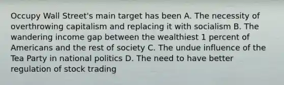 Occupy Wall Street's main target has been A. The necessity of overthrowing capitalism and replacing it with socialism B. The wandering income gap between the wealthiest 1 percent of Americans and the rest of society C. The undue influence of the Tea Party in national politics D. The need to have better regulation of stock trading